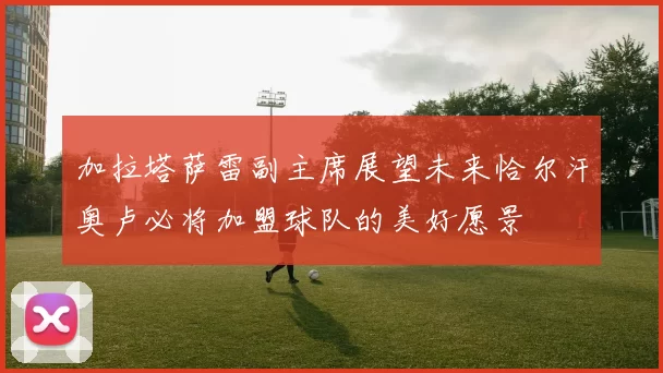 加拉塔萨雷副主席展望未来恰尔汗奥卢必将加盟球队的美好愿景