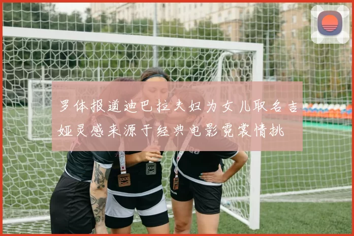 罗体报道迪巴拉夫妇为女儿取名吉娅灵感来源于经典电影霓裳情挑