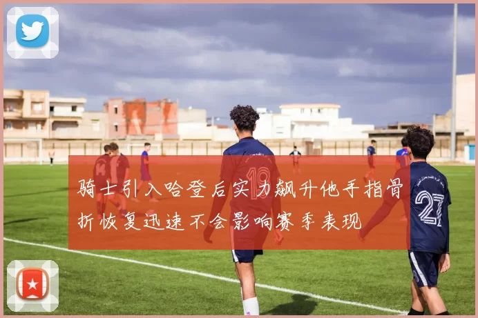 骑士引入哈登后实力飙升他手指骨折恢复迅速不会影响赛季表现