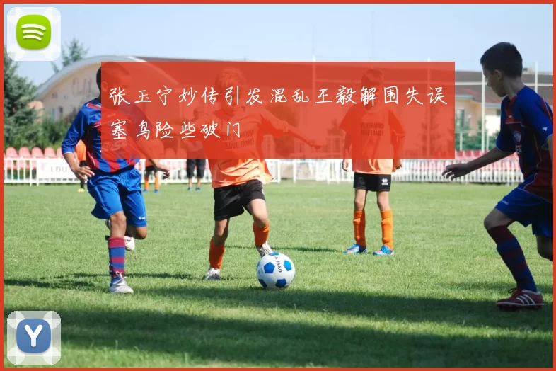 张玉宁妙传引发混乱王毅解围失误塞鸟险些破门
