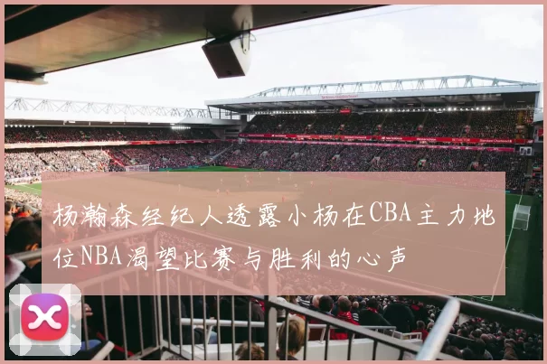 杨瀚森经纪人透露小杨在CBA主力地位NBA渴望比赛与胜利的心声