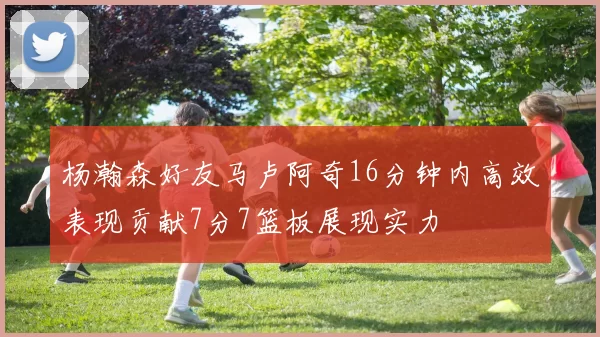 杨瀚森好友马卢阿奇16分钟内高效表现贡献7分7篮板展现实力
