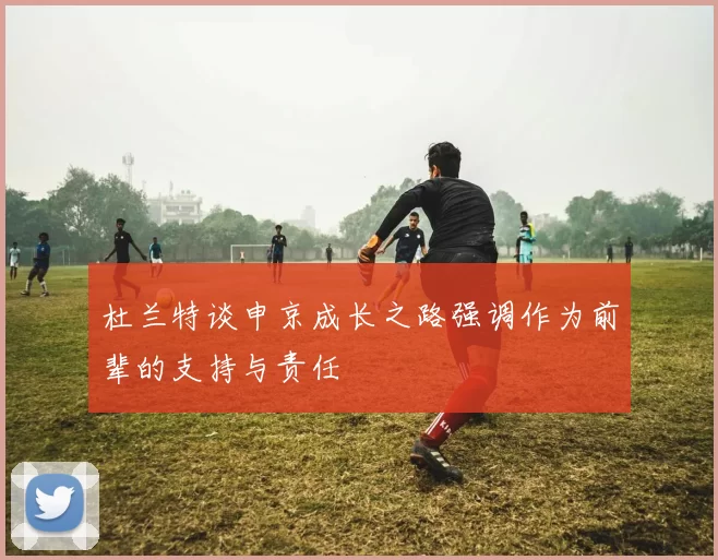 杜兰特谈申京成长之路强调作为前辈的支持与责任