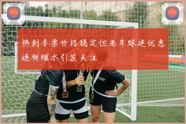 热刺季票价格稳定但老年球迷优惠逐渐缩水引发关注