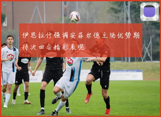 伊恩拉什强调安菲尔德主场优势期待次回合精彩表现