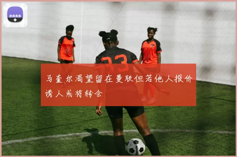 马奎尔渴望留在曼联但若他人报价诱人或将转会