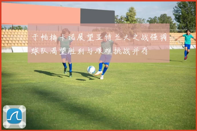 于帕梅卡诺展望亚特兰大之战强调球队渴望胜利与艰难挑战并存