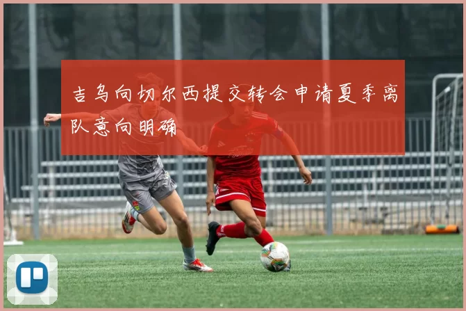 吉乌向切尔西提交转会申请夏季离队意向明确