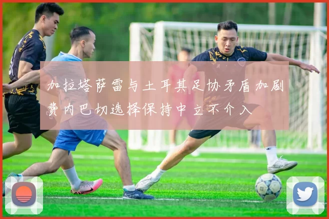 加拉塔萨雷与土耳其足协矛盾加剧费内巴切选择保持中立不介入