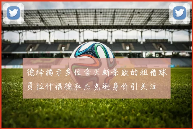 德转揭示多位含买断条款的租借球员拉什福德和杰克逊身价引关注