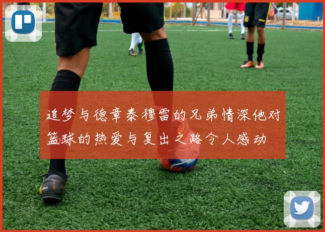 追梦与德章泰穆雷的兄弟情深他对篮球的热爱与复出之路令人感动