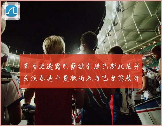 罗马诺透露巴萨欲引进巴斯托尼并关注恩迪卡曼联尚未与巴尔德展开谈判