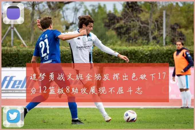 追梦勇战文班全场发挥出色砍下17分12篮板8助攻展现不屈斗志