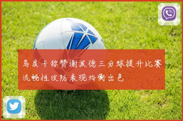 乌度卡称赞谢泼德三分球提升比赛流畅性攻防表现均衡出色